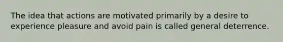 The idea that actions are motivated primarily by a desire to experience pleasure and avoid pain is called general deterrence.