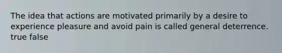 The idea that actions are motivated primarily by a desire to experience pleasure and avoid pain is called general deterrence. true false