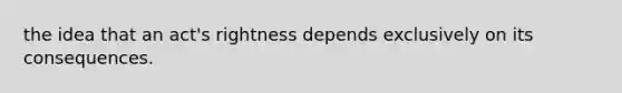 the idea that an act's rightness depends exclusively on its consequences.