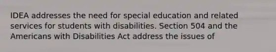 IDEA addresses the need for special education and related services for students with disabilities. Section 504 and the Americans with Disabilities Act address the issues of