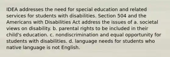 IDEA addresses the need for special education and related services for students with disabilities. Section 504 and <a href='https://www.questionai.com/knowledge/keiVE7hxWY-the-american' class='anchor-knowledge'>the american</a>s with Disabilities Act address the issues of a. societal views on disability. b. parental rights to be included in their child's education. c. nondiscrimination and equal opportunity for students with disabilities. d. language needs for students who native language is not English.