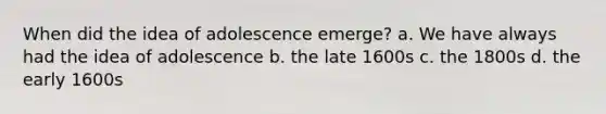 When did the idea of adolescence emerge? a. We have always had the idea of adolescence b. the late 1600s c. the 1800s d. the early 1600s