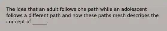 The idea that an adult follows one path while an adolescent follows a different path and how these paths mesh describes the concept of ______.