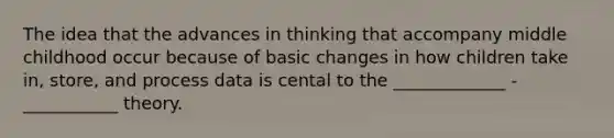 The idea that the advances in thinking that accompany middle childhood occur because of basic changes in how children take in, store, and process data is cental to the _____________ - ___________ theory.