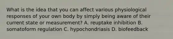 What is the idea that you can affect various physiological responses of your own body by simply being aware of their current state or measurement? A. reuptake inhibition B. somatoform regulation C. hypochondriasis D. biofeedback