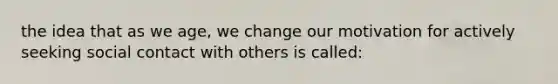 the idea that as we age, we change our motivation for actively seeking social contact with others is called: