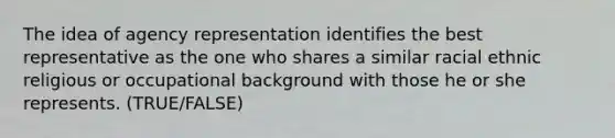 The idea of agency representation identifies the best representative as the one who shares a similar racial ethnic religious or occupational background with those he or she represents. (TRUE/FALSE)