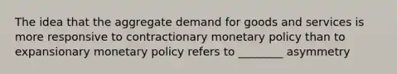 The idea that the aggregate demand for goods and services is more responsive to contractionary monetary policy than to expansionary monetary policy refers to ________ asymmetry