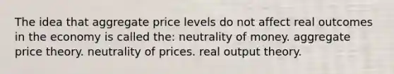 The idea that aggregate price levels do not affect real outcomes in the economy is called the: neutrality of money. aggregate price theory. neutrality of prices. real output theory.