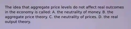 The idea that aggregate price levels do not affect real outcomes in the economy is called: A. the neutrality of money. B. the aggregate price theory. C. the neutrality of prices. D. the real output theory.