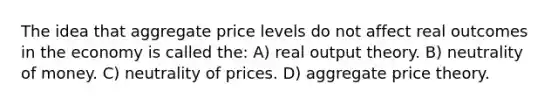 The idea that aggregate price levels do not affect real outcomes in the economy is called the: A) real output theory. B) neutrality of money. C) neutrality of prices. D) aggregate price theory.