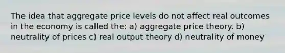 The idea that aggregate price levels do not affect real outcomes in the economy is called the: a) aggregate price theory. b) neutrality of prices c) real output theory d) neutrality of money