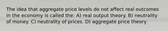 The idea that aggregate price levels do not affect real outcomes in the economy is called the: A) real output theory. B) neutrality of money. C) neutrality of prices. D) aggregate price theory