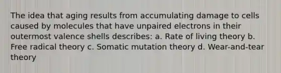 The idea that aging results from accumulating damage to cells caused by molecules that have unpaired electrons in their outermost valence shells describes: a. Rate of living theory b. Free radical theory c. Somatic mutation theory d. Wear-and-tear theory