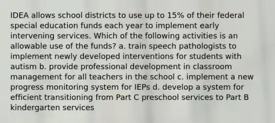 IDEA allows school districts to use up to 15% of their federal special education funds each year to implement early intervening services. Which of the following activities is an allowable use of the funds? a. train speech pathologists to implement newly developed interventions for students with autism b. provide professional development in classroom management for all teachers in the school c. implement a new progress monitoring system for IEPs d. develop a system for efficient transitioning from Part C preschool services to Part B kindergarten services