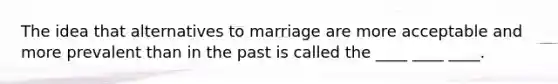 The idea that alternatives to marriage are more acceptable and more prevalent than in the past is called the ____ ____ ____.