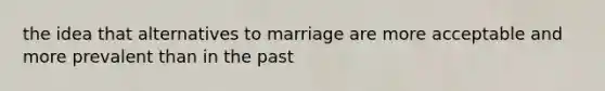 the idea that alternatives to marriage are more acceptable and more prevalent than in the past