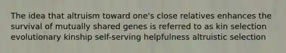 The idea that altruism toward one's close relatives enhances the survival of mutually shared genes is referred to as kin selection evolutionary kinship self-serving helpfulness altruistic selection