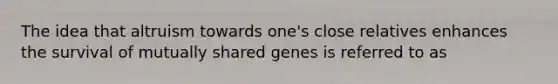 The idea that altruism towards one's close relatives enhances the survival of mutually shared genes is referred to as