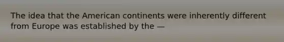 The idea that the American continents were inherently different from Europe was established by the —