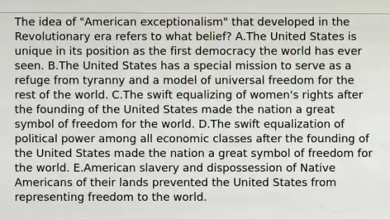 The idea of "American exceptionalism" that developed in the Revolutionary era refers to what belief? A.The United States is unique in its position as the first democracy the world has ever seen. B.The United States has a special mission to serve as a refuge from tyranny and a model of universal freedom for the rest of the world. C.The swift equalizing of women's rights after the founding of the United States made the nation a great symbol of freedom for the world. D.The swift equalization of political power among all economic classes after the founding of the United States made the nation a great symbol of freedom for the world. E.American slavery and dispossession of <a href='https://www.questionai.com/knowledge/k3QII3MXja-native-americans' class='anchor-knowledge'>native americans</a> of their lands prevented the United States from representing freedom to the world.