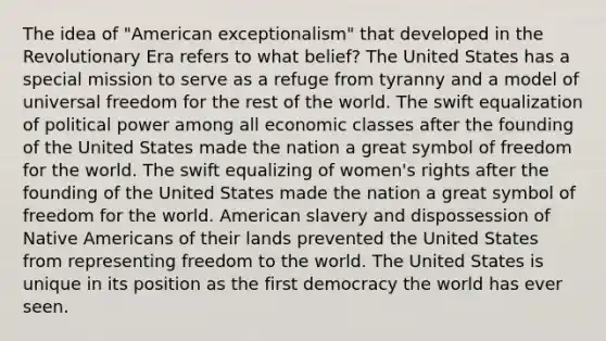 The idea of "American exceptionalism" that developed in the Revolutionary Era refers to what belief? The United States has a special mission to serve as a refuge from tyranny and a model of universal freedom for the rest of the world. The swift equalization of political power among all economic classes after the founding of the United States made the nation a great symbol of freedom for the world. The swift equalizing of women's rights after the founding of the United States made the nation a great symbol of freedom for the world. American slavery and dispossession of Native Americans of their lands prevented the United States from representing freedom to the world. The United States is unique in its position as the first democracy the world has ever seen.