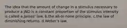 The idea that the amount of change in a stimulus necessary to produce a JND is a constant proportion of the stimulus intensity is called a.James' law. b.the all-or-none principle. c.the law of diminishing returns. d.Weber's law.