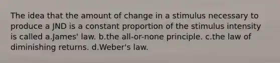 The idea that the amount of change in a stimulus necessary to produce a JND is a constant proportion of the stimulus intensity is called a.James' law. b.the all-or-none principle. c.the law of diminishing returns. d.Weber's law.