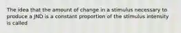 The idea that the amount of change in a stimulus necessary to produce a JND is a constant proportion of the stimulus intensity is called