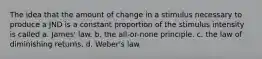 The idea that the amount of change in a stimulus necessary to produce a JND is a constant proportion of the stimulus intensity is called a. James' law. b. the all-or-none principle. c. the law of diminishing returns. d. Weber's law.