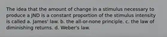 The idea that the amount of change in a stimulus necessary to produce a JND is a constant proportion of the stimulus intensity is called a. James' law. b. the all-or-none principle. c. the law of diminishing returns. d. Weber's law.