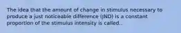 The idea that the amount of change in stimulus necessary to produce a just noticeable difference (JND) is a constant proportion of the stimulus intensity is called..