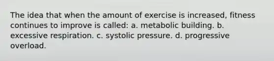 The idea that when the amount of exercise is increased, fitness continues to improve is called: a. metabolic building. b. excessive respiration. c. systolic pressure. d. progressive overload.