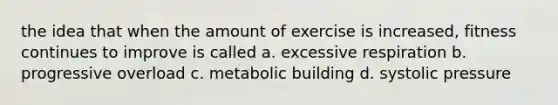 the idea that when the amount of exercise is increased, fitness continues to improve is called a. excessive respiration b. progressive overload c. metabolic building d. systolic pressure