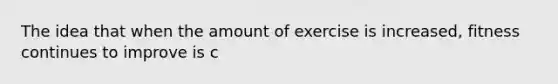 The idea that when the amount of exercise is increased, fitness continues to improve is c