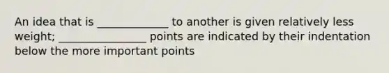 An idea that is _____________ to another is given relatively less weight; ________________ points are indicated by their indentation below the more important points