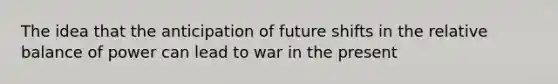 The idea that the anticipation of future shifts in the relative balance of power can lead to war in the present