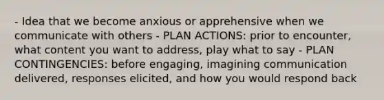 - Idea that we become anxious or apprehensive when we communicate with others - PLAN ACTIONS: prior to encounter, what content you want to address, play what to say - PLAN CONTINGENCIES: before engaging, imagining communication delivered, responses elicited, and how you would respond back