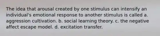 ​The idea that arousal created by one stimulus can intensify an individual's emotional response to another stimulus is called a. aggression cultivation. b. social learning theory. c. the negative affect escape model. d. excitation transfer.