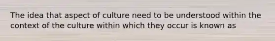 The idea that aspect of culture need to be understood within the context of the culture within which they occur is known as