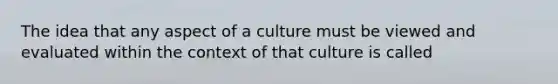 The idea that any aspect of a culture must be viewed and evaluated within the context of that culture is called