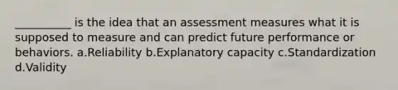 __________ is the idea that an assessment measures what it is supposed to measure and can predict future performance or behaviors. a.Reliability b.Explanatory capacity c.Standardization d.Validity