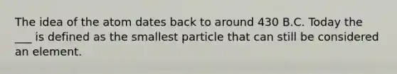 The idea of the atom dates back to around 430 B.C. Today the ___ is defined as the smallest particle that can still be considered an element.