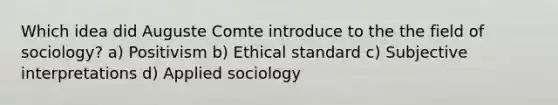 Which idea did Auguste Comte introduce to the the field of sociology? a) Positivism b) Ethical standard c) Subjective interpretations d) Applied sociology