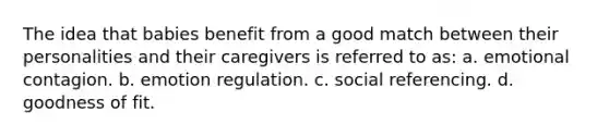 The idea that babies benefit from a good match between their personalities and their caregivers is referred to as: a. emotional contagion. b. emotion regulation. c. social referencing. d. goodness of fit.