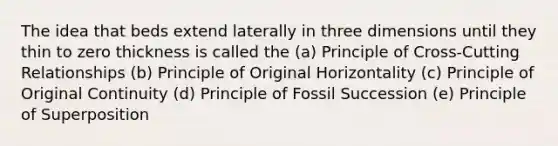 The idea that beds extend laterally in three dimensions until they thin to zero thickness is called the (a) Principle of Cross-Cutting Relationships (b) Principle of Original Horizontality (c) Principle of Original Continuity (d) Principle of Fossil Succession (e) Principle of Superposition