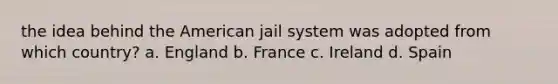 the idea behind the American jail system was adopted from which country? a. England b. France c. Ireland d. Spain