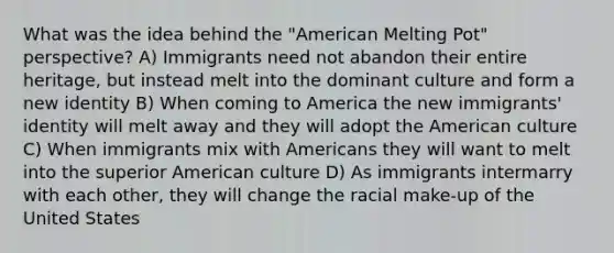 What was the idea behind the "American Melting Pot" perspective? A) Immigrants need not abandon their entire heritage, but instead melt into the dominant culture and form a new identity B) When coming to America the new immigrants' identity will melt away and they will adopt the American culture C) When immigrants mix with Americans they will want to melt into the superior American culture D) As immigrants intermarry with each other, they will change the racial make-up of the United States