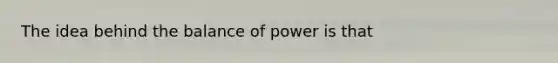 The idea behind the balance of power is that