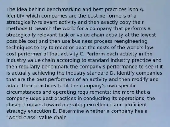 The idea behind benchmarking and best practices is to A. Identify which companies are the best performers of a strategically-relevant activity and then exactly copy their methods B. Search the world for a company that performs a strategically relevant task or value chain activity at the lowest possible cost and then use business process reengineering techniques to try to meet or beat the costs of the world's low-cost performer of that activity C. Perform each activity in the industry value chain according to standard industry practice and then regularly benchmark the company's performance to see if it is actually achieving the industry standard D. Identify companies that are the best performers of an activity and then modify and adapt their practices to fit the company's own specific circumstances and operating requirements; the more that a company uses best practices in conducting its operations, the closer it moves toward operating excellence and proficient strategy execution E. Determine whether a company has a "world-class" value chain